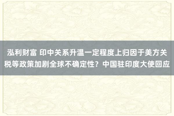 泓利财富 印中关系升温一定程度上归因于美方关税等政策加剧全球不确定性？中国驻印度大使回应