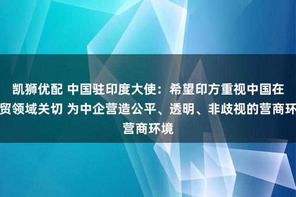 凯狮优配 中国驻印度大使：希望印方重视中国在经贸领域关切 为中企营造公平、透明、非歧视的营商环境