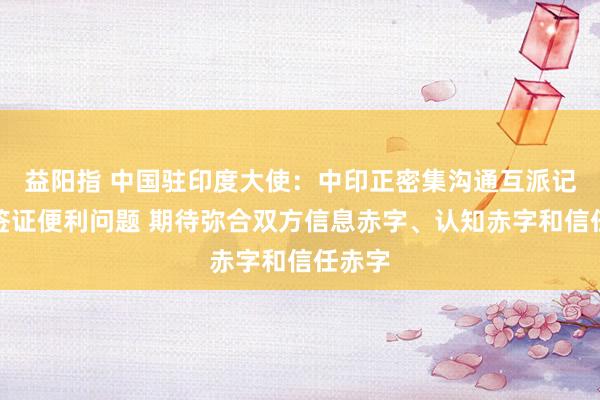 益阳指 中国驻印度大使：中印正密集沟通互派记者和签证便利问题 期待弥合双方信息赤字、认知赤字和信任赤字