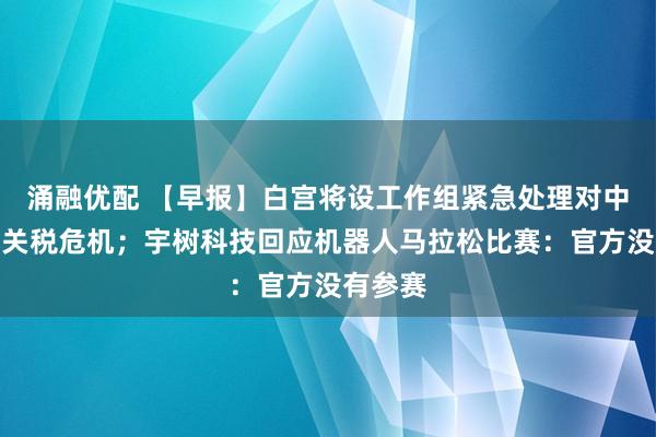 涌融优配 【早报】白宫将设工作组紧急处理对中国加征关税危机；宇树科技回应机器人马拉松比赛：官方没有参赛