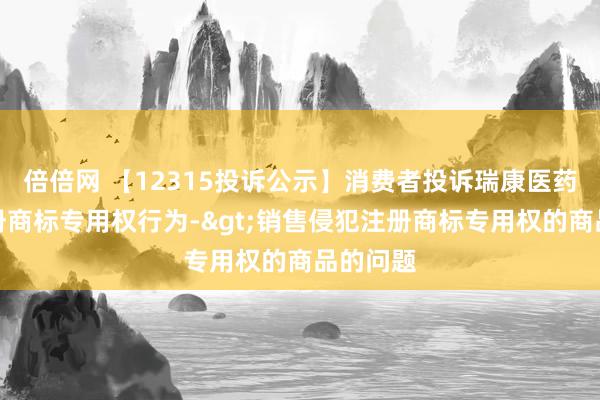 倍倍网 【12315投诉公示】消费者投诉瑞康医药侵犯注册商标专用权行为->销售侵犯注册商标专用权的商品的问题