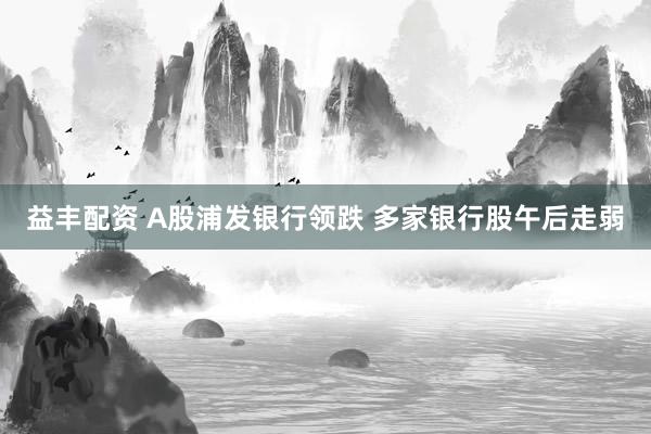 益丰配资 A股浦发银行领跌 多家银行股午后走弱