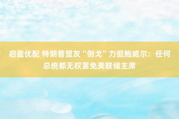 启盈优配 特朗普盟友“倒戈”力挺鲍威尔：任何总统都无权罢免美联储主席