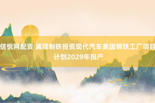 信悦网配资 浦项制铁投资现代汽车美国钢铁工厂项目 计划2029年投产