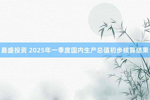 嘉盛投资 2025年一季度国内生产总值初步核算结果