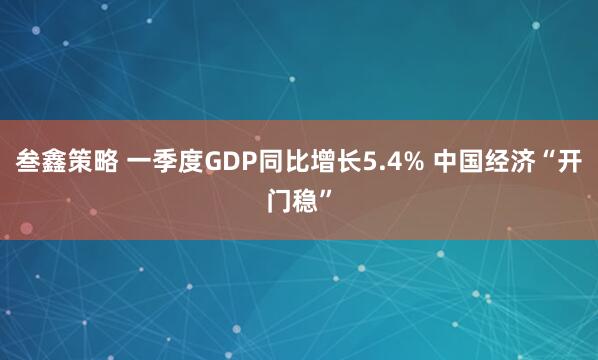 叁鑫策略 一季度GDP同比增长5.4% 中国经济“开门稳”