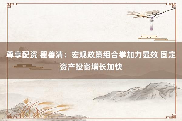 尊享配资 翟善清：宏观政策组合拳加力显效 固定资产投资增长加快