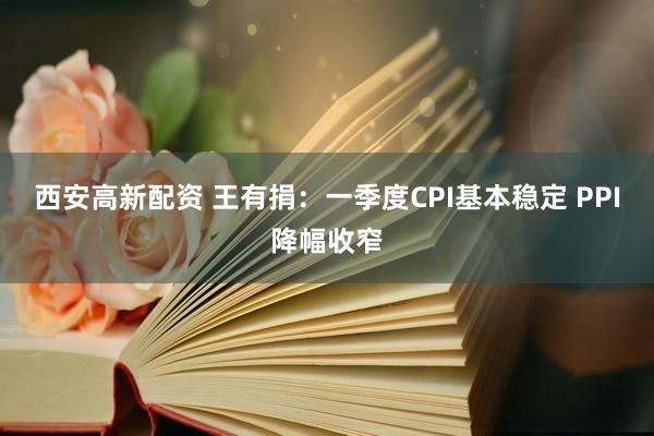 西安高新配资 王有捐：一季度CPI基本稳定 PPI降幅收窄