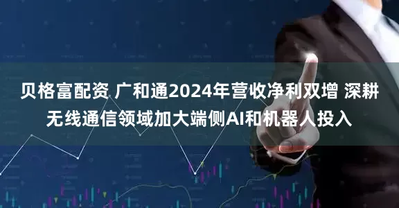 贝格富配资 广和通2024年营收净利双增 深耕无线通信领域加大端侧AI和机器人投入
