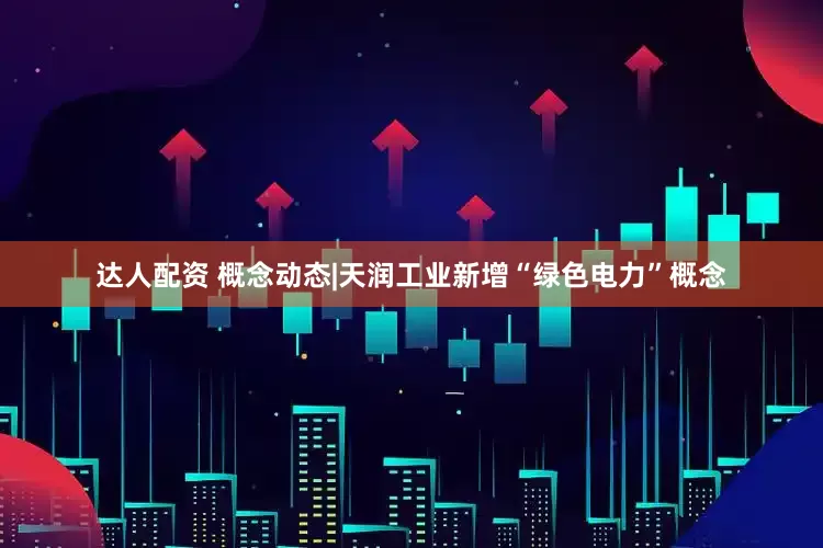达人配资 概念动态|天润工业新增“绿色电力”概念