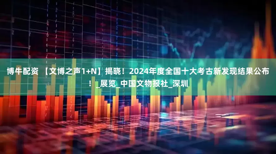 博牛配资 【文博之声1+N】揭晓！2024年度全国十大考古新发现结果公布！_展览_中国文物报社_深圳