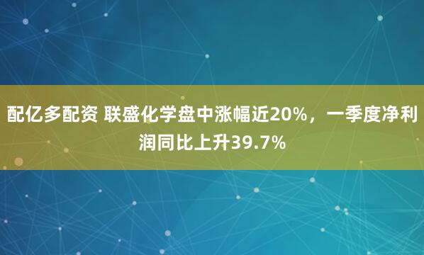 配亿多配资 联盛化学盘中涨幅近20%，一季度净利润同比上升39.7%