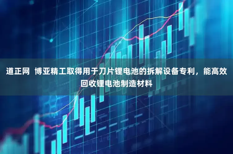 道正网  博亚精工取得用于刀片锂电池的拆解设备专利，能高效回收锂电池制造材料