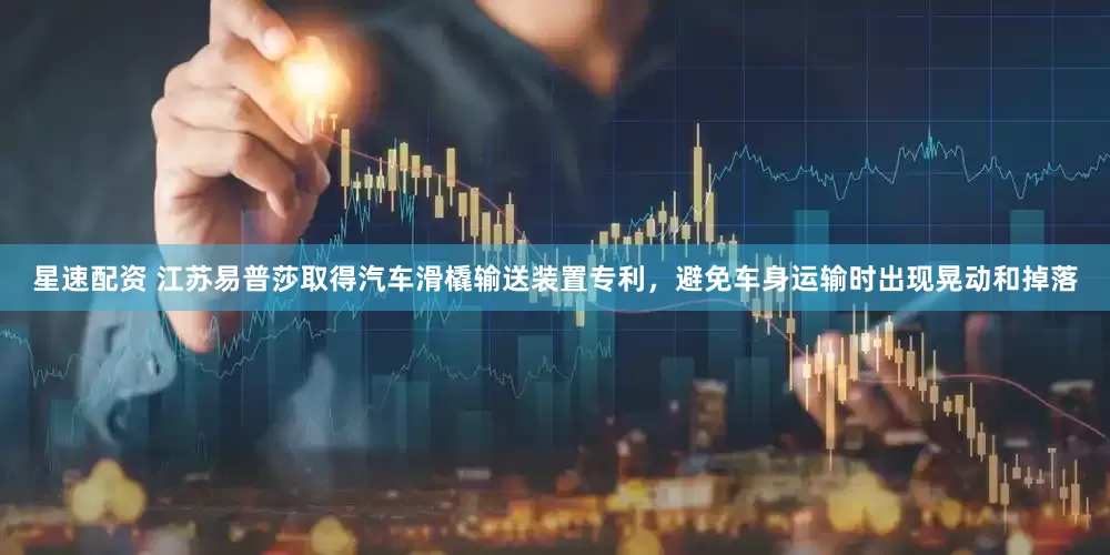 星速配资 江苏易普莎取得汽车滑橇输送装置专利，避免车身运输时出现晃动和掉落