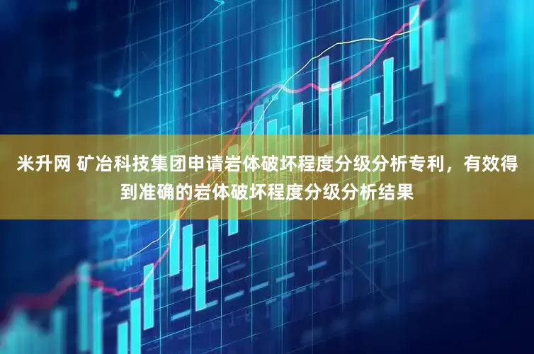 米升网 矿冶科技集团申请岩体破坏程度分级分析专利，有效得到准确的岩体破坏程度分级分析结果