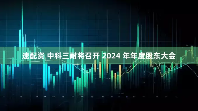 速配资 中科三耐将召开 2024 年年度股东大会