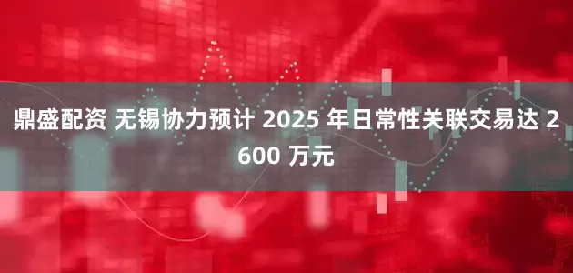 鼎盛配资 无锡协力预计 2025 年日常性关联交易达 2600 万元