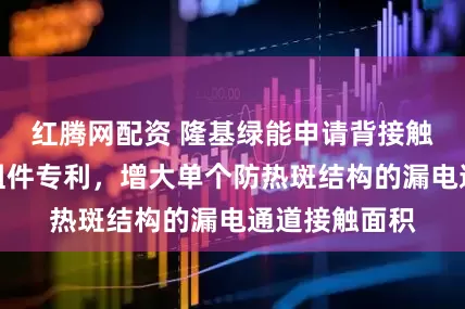 红腾网配资 隆基绿能申请背接触电池及光伏组件专利，增大单个防热斑结构的漏电通道接触面积