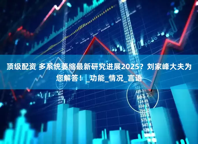 顶级配资 多系统萎缩最新研究进展2025？刘家峰大夫为您解答！_功能_情况_言语