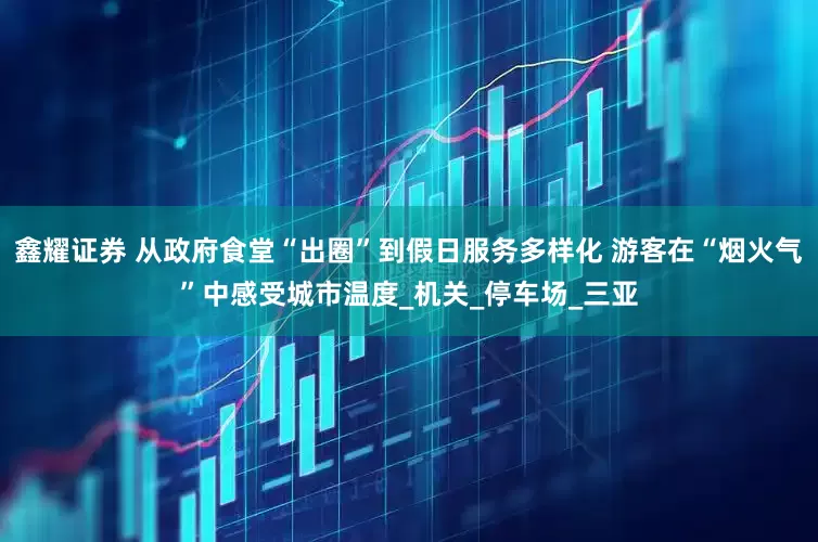 鑫耀证券 从政府食堂“出圈”到假日服务多样化 游客在“烟火气”中感受城市温度_机关_停车场_三亚