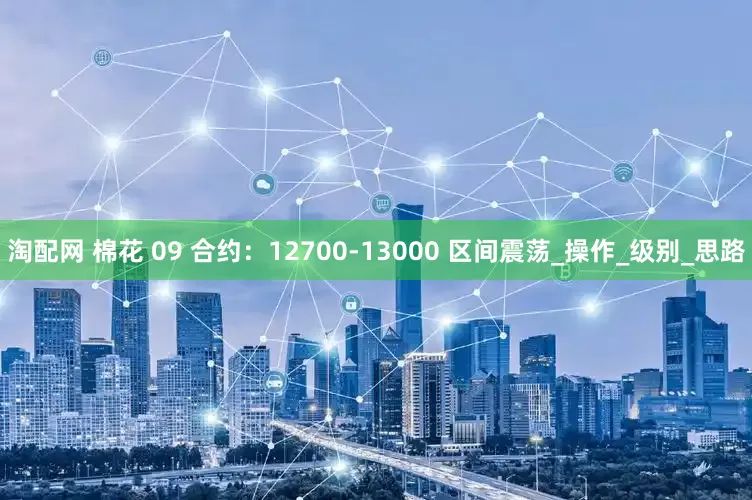 淘配网 棉花 09 合约：12700-13000 区间震荡_操作_级别_思路