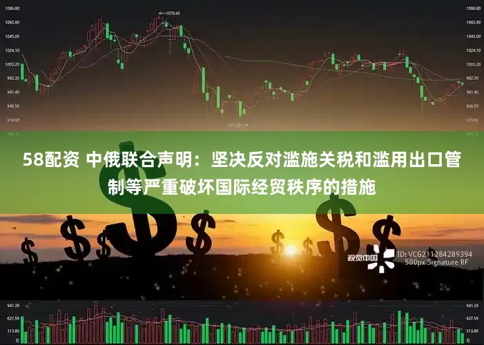 58配资 中俄联合声明：坚决反对滥施关税和滥用出口管制等严重破坏国际经贸秩序的措施