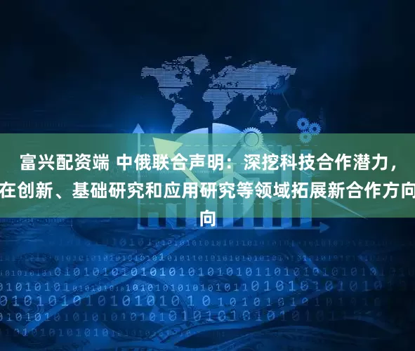 富兴配资端 中俄联合声明：深挖科技合作潜力，在创新、基础研究和应用研究等领域拓展新合作方向