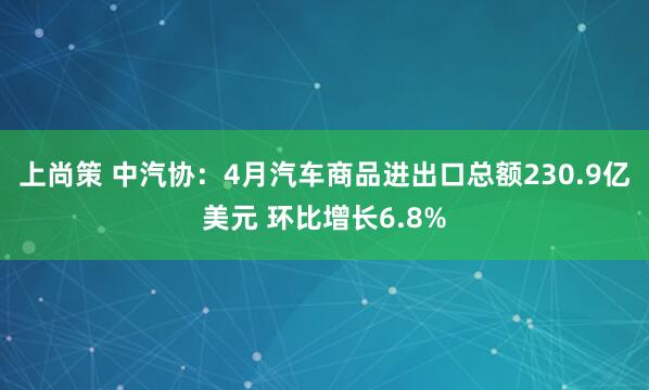 上尚策 中汽协：4月汽车商品进出口总额230.9亿美元 环比增长6.8%