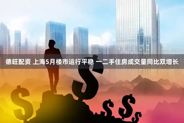 德旺配资 上海5月楼市运行平稳 一二手住房成交量同比双增长