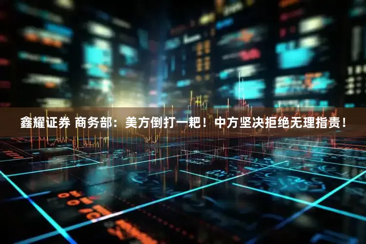 鑫耀证券 商务部：美方倒打一耙！中方坚决拒绝无理指责！
