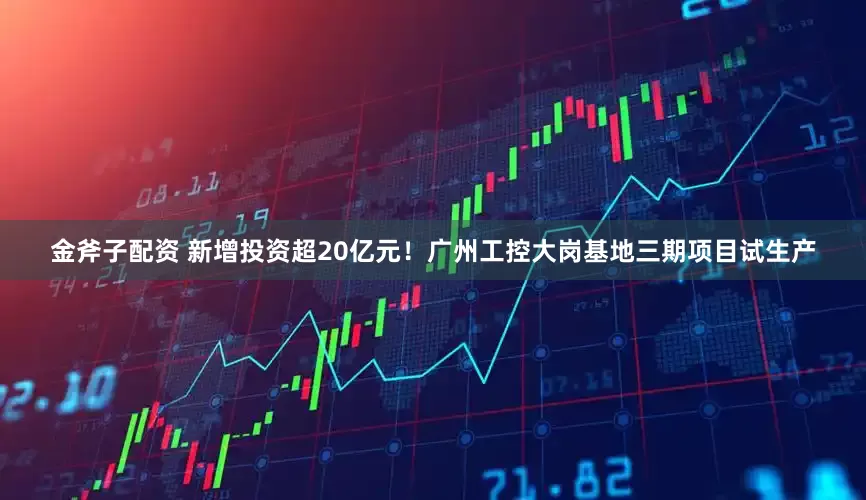 金斧子配资 新增投资超20亿元！广州工控大岗基地三期项目试生产