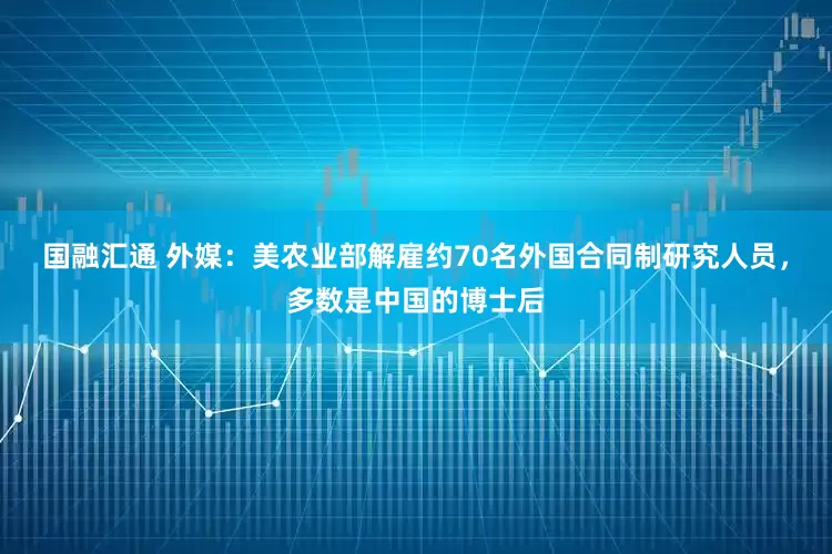 国融汇通 外媒：美农业部解雇约70名外国合同制研究人员，多数是中国的博士后