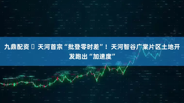 九鼎配资 ​天河首宗“批登零时差”！天河智谷广棠片区土地开发跑出“加速度”