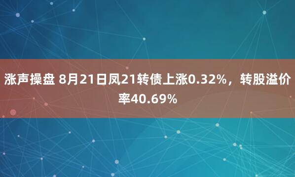 涨声操盘 8月21日凤21转债上涨0.32%，转股溢价率40.69%