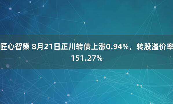 匠心智策 8月21日正川转债上涨0.94%，转股溢价率151.27%