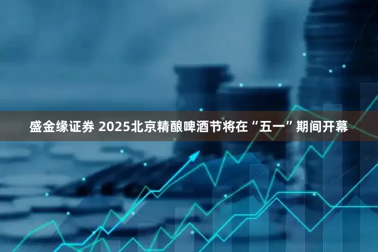 盛金缘证券 2025北京精酿啤酒节将在“五一”期间开幕