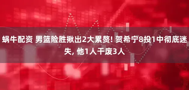 蜗牛配资 男篮险胜揪出2大累赘! 贺希宁8投1中彻底迷失, 他1人干废3人