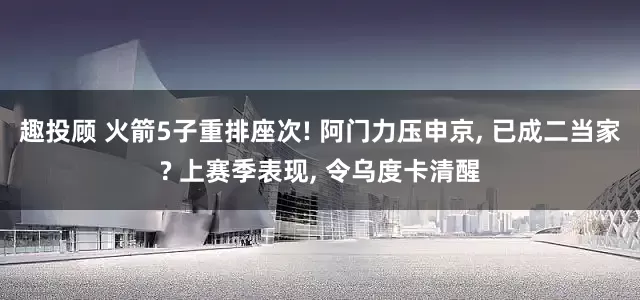 趣投顾 火箭5子重排座次! 阿门力压申京, 已成二当家? 上赛季表现, 令乌度卡清醒