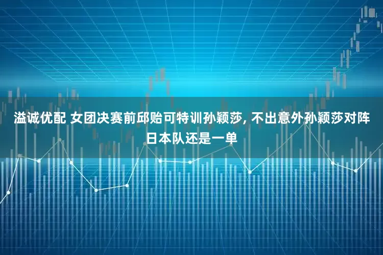 溢诚优配 女团决赛前邱贻可特训孙颖莎, 不出意外孙颖莎对阵日本队还是一单