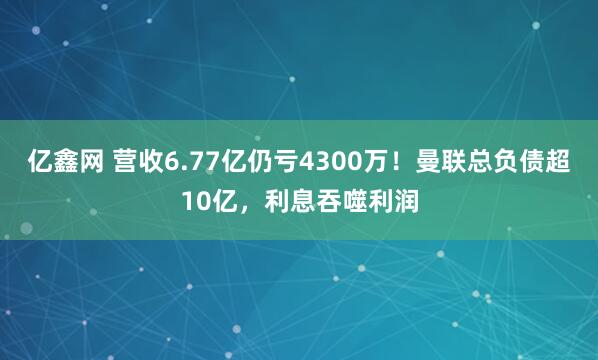 亿鑫网 营收6.77亿仍亏4300万！曼联总负债超10亿，利息吞噬利润